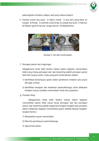 4
Modul Pendidikan Jarak Jauh, Pendidikan Tinggi Kesehatan Prodi Keperawatan
Pendahuluan	 Uraian Materi	 Rangkuman	 Format Penilaian
pada kegiatan tersebut; adapun alat yang maksud seperti:
1)	 Handuk mandi dua buah, 2) Sabun mandi, 3) dua kom yang berisi air
hangat, 4) Perlak, 5) celemek untuk Anda, 6) waslap dua buah, 7) Selimut,
8) Pakaian ganti,9) Sarung tangan bersih, 10) Bedak/lotion
Gambar 5. Set alat mandi pasien
f.	 Persiapan pasien dan lingkungan
Sebagaimana Anda telah ketahui bahwa dalam kegiatan memandikan
tidak cukup hanya persiapan alat, tapi terpenting adalah persiapan pasien
baik fisik maupun psikis, maka yang perlu Anda lakukan adalah:
1)	Identifikasi kemampuan pasien dalam pemberian tindakan (atur posisi
dan jaga privasi)
2)	Identifikasi kesiapan dan kesediaan pasien/keluarga untuk dilakukan
tindakan (tujuan tindakan memandikan Anda harus jelaskan).
g.	Prosedur kerja
Sebagaimana Anda telah ketahui bahwa dalam kegiatan
memandikan pasien tidak cukup hanya persiapan alat dan persiapan
pasien, tapi terpenting adalah bagaimana langkah-langkah atau prosedur
dalam melakukan kegiatan memandikan pasien. Baiklah lakukan langkah-
langkah berikut:
1)	Menjelaskan tujuan memandikan
2)	Meminta persetujuan pasien/keluarga
3)	Jaga privasi pasien
Kom berisi air
1 set alat mandi pasien
 
