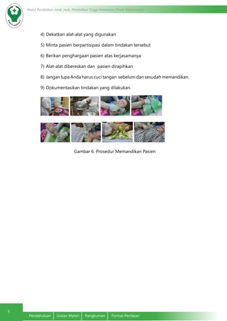 5
Modul Pendidikan Jarak Jauh, Pendidikan Tinggi Kesehatan Prodi Keperawatan
Pendahuluan	 Uraian Materi	 Rangkuman	 Format Penilaian
4)	Dekatkan alat-alat yang digunakan
5)	Minta pasien berpartisipasi dalam tindakan tersebut
6)	Berikan penghargaan pasien atas kerjasamanya
7)	Alat-alat dibereskan dan pasien dirapihkan
8)	Jangan lupa Anda harus cuci tangan sebelum dan sesudah memandikan.
9)	Dokumentasikan tindakan yang dilakukan.
Gambar 6. Prosedur Memandikan Pasien
 