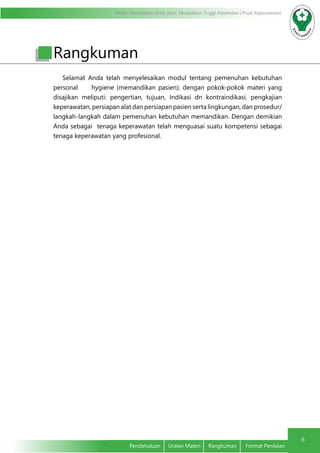 Modul Pendidikan Jarak Jauh, Pendidikan Tinggi Kesehatan Prodi Keperawatan
6
Pendahuluan	 Uraian Materi	 Rangkuman	 Format Penilaian
Selamat Anda telah menyelesaikan modul tentang pemenuhan kebutuhan
personal hygiene (memandikan pasien); dengan pokok-pokok materi yang
disajikan meliputi: pengertian, tujuan, Indikasi dn kontraindikasi, pengkajian
keperawatan, persiapan alat dan persiapan pasien serta lingkungan, dan prosedur/
langkah-langkah dalam pemenuhan kebutuhan memandikan. Dengan demikian
Anda sebagai tenaga keperawatan telah menguasai suatu kompetensi sebagai
tenaga keperawatan yang profesional.
Rangkuman
 