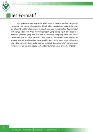 Modul Pendidikan Jarak Jauh, Pendidikan Tinggi Kesehatan Prodi Keperawatan
7
Pendahuluan	 Uraian Materi	 Rangkuman	 Format Penilaian
Saya yakin dan percaya Anda telah mampu melakukan dan menguasai
mengenai cara memandikan pasien. Untuk lebih meyakinkan, maka Anda akan
dievaluasi/di test tertulis dengan menjawab soal-soal yang disajikan dalam modul
ini.Caranya tidak sulit Anda memilih jawaban yang paling tepat dari beberapa
alternatif jawaban yang ada, dan melalui obsevasi langsung pada saat Anda
melakukan praktik pada tatanan klinik. Adapun instrumen yang digunakan
sebagai alat test adalah dalam berupa ceklys yang Anda harus isi sendiri secara
jujur dan obyektif, dapat pula alat tes tersebut digunakan oleh pembimbing
melalui obsevasi langsung pada saat Anda melakukan suatu prosedur tindakan.
Tes Formatif
 