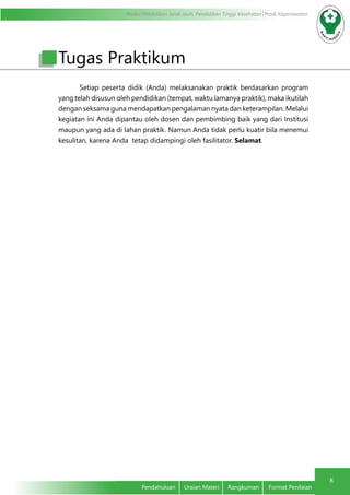 Modul Pendidikan Jarak Jauh, Pendidikan Tinggi Kesehatan Prodi Keperawatan
8
Pendahuluan	 Uraian Materi	 Rangkuman	 Format Penilaian
Setiap peserta didik (Anda) melaksanakan praktik berdasarkan program
yang telah disusun oleh pendidikan (tempat, waktu lamanya praktik), maka ikutilah
dengan seksama guna mendapatkan pengalaman nyata dan keterampilan. Melalui
kegiatan ini Anda dipantau oleh dosen dan pembimbing baik yang dari Institusi
maupun yang ada di lahan praktik. Namun Anda tidak perlu kuatir bila menemui
kesulitan, karena Anda tetap didampingi oleh fasilitator. Selamat.
Tugas Praktikum
 