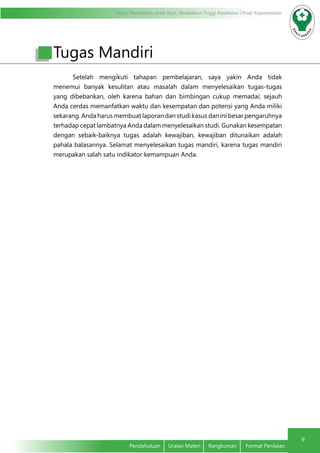 Modul Pendidikan Jarak Jauh, Pendidikan Tinggi Kesehatan Prodi Keperawatan
9
Pendahuluan	 Uraian Materi	 Rangkuman	 Format Penilaian
Setelah mengikuti tahapan pembelajaran, saya yakin Anda tidak
menemui banyak kesulitan atau masalah dalam menyelesaikan tugas-tugas
yang dibebankan, oleh karena bahan dan bimbingan cukup memadai; sejauh
Anda cerdas memanfatkan waktu dan kesempatan dan potensi yang Anda miliki
sekarang. Anda harus membuat laporan dan studi kasus dan ini besar pengaruhnya
terhadap cepat lambatnya Anda dalam menyelesaikan studi. Gunakan kesempatan
dengan sebaik-baiknya tugas adalah kewajiban, kewajiban ditunaikan adalah
pahala balasannya. Selamat menyelesaikan tugas mandiri, karena tugas mandiri
merupakan salah satu indikator kemampuan Anda.
Tugas Mandiri
 
