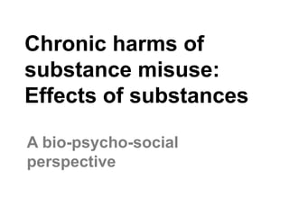 Chronic harms of
substance misuse:
Effects of substances
A bio-psycho-social
perspective
 