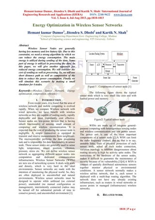 Hemant kumar Damor, Jitendra S. Dhobi and Kartik N. Shah / International Journal of
Engineering Research and Applications (IJERA) ISSN: 2248-9622 www.ijera.com
Vol. 3, Issue 4, Jul-Aug 2013, pp.1810-1813
1810 | P a g e
Energy Optimization in Wireless Sensor Networks
Hemant kumar Damor1
, Jitendra S. Dhobi2
and Kartik N. Shah3
1, 2
Computer Engineering Department Govt. Engineering College, Modasa
3
School of Computing science and engineering, VIT University, Vellore.
Abstract
Wireless Sensor Nodes are generally
having less memory and low battery life. Due to this
constraint, we need a strong algorithm by which we
can reduce the energy consumption. The main
energy is utilized during sending of the data. Some
part of energy is utilized in processing the data. In
this paper, we will give another approach for
reduced energy consumption. We will consider the
cost of sending as well as processing. So, we will use
short distance path as well as compression of the
data to reduce the power consumption. Finally we
will simulate this scenario by making a small
simulator for 4 nodes.
Keywords—Wireless Sensor Network, Energy
optimization, compression, efficiency
I. INTRODUCTION
From recent years, it is found that the area of
wireless network and mobile computing is evolved
rapidly. When we compare Wireless network with
wired networks, we have benefit with wireless
networks as they are capable of scaling easily, rapidly
deployable and most importantly cost effective.
Sensor nodes are low-power devices that is having
inbuilt functionality of sensing, small amount of
computing and wireless communication. It is
expected that the cost of producing the sensor node is
negligible. A simple transceiver is equipped to
transmit and receive measurements from neighbours.
The microcontroller performs the data processing
task and is responsible for data functionality in sensor
node. These sensor nodes are generally used to sense
light, temperature, sound, position, vibration,
pressure, stress etc. We can define wireless sensor
network as aggregating different sensor nodes into
computation and dedicated communication
infrastructures. Wireless Sensor Networks (WSNs)
are new era of networking system. It deals with scale
and density, which is very hard in the ideal
environments. Sensor networks are made with the
intention of monitoring the physical world. So, they
are often deployed in uncontrolled and natural
environments. Wireless sensor networks must be
designed to operate while unthread (no external
power), unattended (no manual configuration or
management), intermittently connected (radios may
be turned off for substantial periods of time to
conserve power), and uncontrolled environment [1].
Figure 1 : Components of sensor node [1]
The following figure shows the typical
sensor node which is very small like coin and with
limited power and memory.
Figure2: Typical sensor node
WSNs are made up of integrate general-
purpose computing with heterogeneous sensing nodes
and wireless communication and low power sensor.
The power unit is one of the most important
components of a sensor node [2].A WSN can limit
the radio frequency channel, due to, that is to say,
unstable links, limit of physical protection of each
sensor node, actual of each nodes connection,
variation topology in addition dangerousness about
routing security is high by activity spite nodes. The
restrictions in the hardware of the sensor nodes,
makes it difficult to guarantee the maintenance of
security because of its vulnerability.[3][4].A WSN is
consists of spatially distributed autonomous sensors
together monitor physical or environmental
conditions. A sensor network normally makes a
wireless ad-hoc network, that is, each sensor is
deployed with a multi-hop routing algorithm. The
network does not have any already existing
infrastructure, such as routers in wired networks or
access points in managed (infrastructure) wireless
networks.
II. RELATED WORK
 