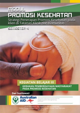 Australia Indonesia Partnership for
Health Systems Strengthening
(AIPHSS)
Pusat Pendidikan dan Pelatihan Tenaga Kesehatan
Badan Pengembangan dan Pemberdayaan Sumber Daya Manusia
Jakarta 2015
Dwi Susilowati
PROMOSI KESEHATAN
MODUL
KEGIATAN BELAJAR III
GERAKAN PEMBERDAYAAN MASYARAKAT
PADA PROMOSI KESEHATAN
Strategi Penerapan Promosi Kesehatan pada
klien di Tatanan Klinik dan Komunitas
SEMESTER 4
 