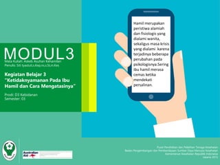 Hamil merupakan
peristiwa alamiah
dan fisiologis yang
dialami wanita,
sekaligus masa krisis
yang dialami karena
terjadinya beberapa
perubahan pada
psikologisnya.Sering
ibu hamil merasa
cemas ketika
mendekati
persalinan.
Pusat Pendidikan dan Pelatihan Tenaga Kesehatan
Badan Pengembangan dan Pemberdayaan Sumber Daya Manusia Kesehatan
Kementerian Kesehatan Republik Indonesia
Jakarta 2015
MODUL3Mata Kuliah: Askeb Asuhan Kehamilan
Penulis: Siti tyastuti,s.Kep,ns,s.St,m.Kes
Kegiatan Belajar 3
“Ketidaknyamanan Pada Ibu
Hamil dan Cara Mengatasinya”
Prodi: D3 Kebidanan
Semester: 03
 