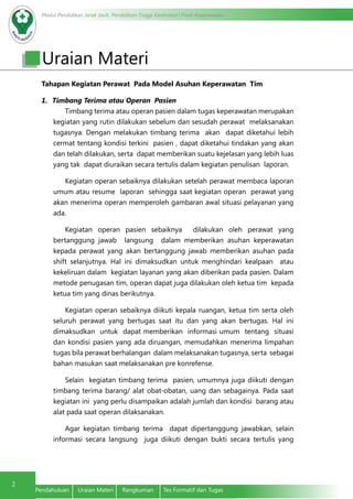 Modul Pendidikan Jarak Jauh, Pendidikan Tinggi Kesehatan Prodi Keperawatan
2
Pendahuluan	 Uraian Materi	 Rangkuman	 Tes Formatif dan Tugas
Tahapan Kegiatan Perawat Pada Model Asuhan Keperawatan Tim
1.	 Timbang Terima atau Operan Pasien
Timbang terima atau operan pasien dalam tugas keperawatan merupakan
kegiatan yang rutin dilakukan sebelum dan sesudah perawat melaksanakan
tugasnya. Dengan melakukan timbang terima akan dapat diketahui lebih
cermat tentang kondisi terkini pasien , dapat diketahui tindakan yang akan
dan telah dilakukan, serta dapat memberikan suatu kejelasan yang lebih luas
yang tak dapat diuraikan secara tertulis dalam kegiatan penulisan laporan.
Kegiatan operan sebaiknya dilakukan setelah perawat membaca laporan
umum atau resume laporan sehingga saat kegiatan operan perawat yang
akan menerima operan memperoleh gambaran awal situasi pelayanan yang
ada.
Kegiatan operan pasien sebaiknya dilakukan oleh perawat yang
bertanggung jawab langsung dalam memberikan asuhan keperawatan
kepada perawat yang akan bertanggung jawab memberikan asuhan pada
shift selanjutnya. Hal ini dimaksudkan untuk menghindari kealpaan atau
kekeliruan dalam kegiatan layanan yang akan diberikan pada pasien. Dalam
metode penugasan tim, operan dapat juga dilakukan oleh ketua tim kepada
ketua tim yang dinas berikutnya.
Kegiatan operan sebaiknya diikuti kepala ruangan, ketua tim serta oleh
seluruh perawat yang bertugas saat itu dan yang akan bertugas. Hal ini
dimaksudkan untuk dapat memberikan informasi umum tentang situasi
dan kondisi pasien yang ada diruangan, memudahkan menerima limpahan
tugas bila perawat berhalangan dalam melaksanakan tugasnya, serta sebagai
bahan masukan saat melaksanakan pre konrefense.
Selain kegiatan timbang terima pasien, umumnya juga diikuti dengan
timbang terima barang/ alat obat-obatan, uang dan sebagainya. Pada saat
kegiatan ini yang perlu disampaikan adalah jumlah dan kondisi barang atau
alat pada saat operan dilaksanakan.
Agar kegiatan timbang terima dapat dipertanggung jawabkan, selain
informasi secara langsung juga diikuti dengan bukti secara tertulis yang
Uraian Materi
 