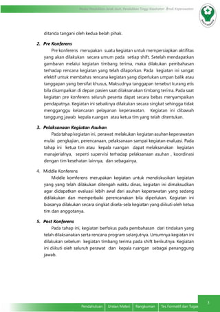 3
Modul Pendidikan Jarak Jauh, Pendidikan Tinggi Kesehatan Prodi Keperawatan
3
Pendahuluan	 Uraian Materi	 Rangkuman	 Tes Formatif dan Tugas
ditanda tangani oleh kedua belah pihak.
2.	 Pre Konferens
Pre konferens merupakan suatu kegiatan untuk mempersiapkan aktifitas
yang akan dilakukan secara umum pada setiap shift. Setelah mendapatkan
gambaran melalui kegiatan timbang terima, maka dilakukan pembahasan
terhadap rencana kegiatan yang telah dilaporkan. Pada kegiatan ini sangat
efektif untuk membahas rencana kegiatan yang diperlukan umpan balik atau
tanggapan yang bersifat khusus, Maksudnya tanggapan tersebut kurang etis
bila disampaikan di depan pasien saat dilaksanakan timbang terima. Pada saat
kegiatan pre konferens seluruh peserta dapat secara bebas menyampaikan
pendapatnya. Kegiatan ini sebaiknya dilakukan secara singkat sehingga tidak
mengganggu kelancaran pelayanan keperawatan. Kegiatan ini dibawah
tanggung jawab kepala ruangan atau ketua tim yang telah ditentukan.
3.	 Pelaksanaan Kegiatan Asuhan
Padatahapkegiatanini, perawat melakukan kegiatanasuhankeperawatan
mulai pengkajian, perencanaan, pelaksanaan sampai kegiatan evaluasi. Pada
tahap ini ketua tim atau kepala ruangan dapat melaksanakan kegiatan
manajerialnya, seperti supervisi terhadap pelaksanaan asuhan , koordinasi
dengan tim kesehatan lainnya, dan sebagainya.
4.	 Middle Konferens
Middle komferens merupakan kegiatan untuk mendiskusikan kegiatan
yang yang telah dilakukan ditengah waktu dinas, kegiatan ini dimaksudkan
agar didapatkan evaluasi lebih awal dari asuhan keperawatan yang sedang
ddilakukan dan memperbaiki perencanakan bila diperlukan. Kegiatan ini
biasanya dilakukan secara singkat disela-sela kegiatan yang diikuti oleh ketua
tim dan anggotanya.
5.	 Post Konferens
Pada tahap ini, kegiatan berfokus pada pembahasan dari tindakan yang
telah dilaksanakan serta rencana program selanjutnya. Umumnya kegiatan ini
dilakukan sebelum kegiatan timbang terima pada shift berikutnya. Kegiatan
ini diikuti oleh seluruh perawat dan kepala ruangan sebagai penanggung
jawab.
 