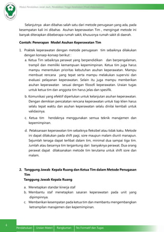 4
Modul Pendidikan Jarak Jauh, Pendidikan Tinggi Kesehatan Prodi Keperawatan
4
Pendahuluan	 Uraian Materi	 Rangkuman	 Tes Formatif dan Tugas
Selanjutnya akan dibahas salah satu dari metode penugasan yang ada, pada
kesempatan kali ini dibahas Asuhan keperawatan Tim , mengingat metode ini
banyak diterapkan dibeberapa rumah sakit, khususnya rumah sakit di daerah.
Contoh: Penerapan Model Asuhan Keperawatan Tim
1.	 Praktek keperawatan dengan metode penugasan tim sebaiknya dilakukan
dengan konsep-konsep berikut :
a. Ketua Tim sebaiknya perawat yang berpendidikan dan berpengalaman,
trampil dan memiliki kemampuan kepemimpinan. Ketua tim juga harus
mampu menentukan prioritas kebutuhan asuhan keperawatan. Mampu
membuat rencana yang tepat serta mampu melakukan supervisi dan
evaluasi pelayanan keperawatan. Selain itu juga mampu memberikan
asuhan keperawatan sesuai dengan filosofi keperawatan. Uraian tugas
untuk ketua tim dan anggota tim harus jelas dan spesifik.
b. Komunikasi yang efektif diperlukan untuk kelanjutan asuhan keperawatan.
Dengan demikian pencatatan rencana keperawatan untuk tiap klien harus
selalu tepat waktu dan asuhan keperawatan selalu dinilai kembali untuk
validasinya.
c. Ketua tim hendaknya menggunakan semua teknik manajemen dan
kepemimpinan.
d. Pelaksanaan keperawatan tim sebaiknya fleksibel atau tidak kaku. Metode
ini dapat dilakukan pada shift pagi, sore maupun malam diunit manapun.
Sejumlah tenaga dapat terlibat dalam tim, minimal dua sampai tiga tim.
Jumlah atau besarnya tim tergantung dari banyaknya perawat. Dua orang
perawat dapat dilaksanakan metode tim terutama untuk shift sore dan
malam.
2.	 Tanggung Jawab Kepala Ruang dan Ketua Tim dalam Metode Penugasan
Tim
Tanggung Jawab Kepala Ruang
a.	 Menetapkan standar kinerja staf
b.	 Membantu staf menetapkan sasaran keperawatan pada unit yang
dipimpinnya.
c.	 Memberikan kesempatan pada ketua tim dan membantu mengembangkan
ketrampilan manajemen dan kepemimpinan.
 