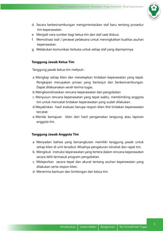 5
Modul Pendidikan Jarak Jauh, Pendidikan Tinggi Kesehatan Prodi Keperawatan
5
Pendahuluan	 Uraian Materi	 Rangkuman	 Tes Formatif dan Tugas
d.	 Secara berkesinambungan mengorientasikan staf baru tentang prosedur
tim keperawatan.
e.	 Menjadi nara sumber bagi ketua tim dan staf saat diskusi.
f.	 Memotivasi staf / perawat pelaksana untuk meningkatkan kualitas asuhan
keperawatan.
g.	 Melakukan komunikasi terbuka untuk setiap staf yang dipimpinnya.
Tanggung Jawab Ketua Tim
Tanggung jawab ketua tim meliputi :
a.	Mengkaji setiap klien dan menetapkan tindakan keperawatan yang tepat.
Pengkajian merupakan proses yang berlanjut dan berkesinambungan.
Dapat dilaksanakan serah terima tugas.
b.	Mengkoordinasikan rencana keperawatan dan pengobatan
c.	Menyusun rencana keperawatan yang tepat waktu, membimbing anggota
tim untuk mencatat tindakan keperawatan yang sudah dilakukan.
d.	Meyakinkan hasil evaluasi berupa respon klien thd tindakan keperawatan
tercatat.
e.	Menilai kemajuan klien dari hasil pengamatan langsung atau laporan
anggota tim.
Tanggung Jawab Anggota Tim
a.	 Menyadari bahwa yang bersangkutan memiliki tanggung jawab untuk
setiap klien di unit tersebut. Misalnya pengaturan istirahat dan rapat tim.
b.	Mengikuti instruksi keperawatan yang tertera dalam rencana keperawatan
secara teliti termasuk program pengobatan.
c.	 Melaporkan secara tepat dan akurat tentang asuhan keperawatan yang
dilakukan serta respon klien.
d.	Menerima bantuan dan bimbingan dari ketua tim.
 