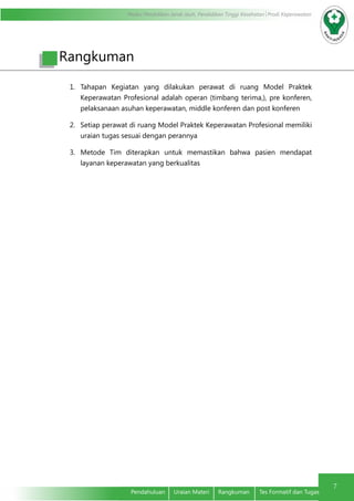 Modul Pendidikan Jarak Jauh, Pendidikan Tinggi Kesehatan Prodi Keperawatan
7
Pendahuluan	 Uraian Materi	 Rangkuman	 Tes Formatif dan Tugas
1.	 Tahapan Kegiatan yang dilakukan perawat di ruang Model Praktek
Keperawatan Profesional adalah operan (timbang terima,), pre konferen,
pelaksanaan asuhan keperawatan, middle konferen dan post konferen
2.	 Setiap perawat di ruang Model Praktek Keperawatan Profesional memiliki
uraian tugas sesuai dengan perannya
3.	 Metode Tim diterapkan untuk memastikan bahwa pasien mendapat
layanan keperawatan yang berkualitas
Rangkuman
 
