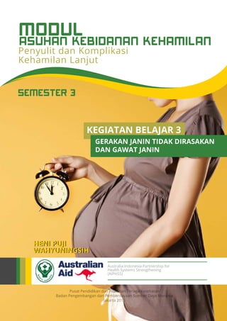 Pusat Pendidikan dan Pelatihan Tenaga Kesehatan
Badan Pengembangan dan Pemberdayaan Sumber Daya Manusia
Jakarta 2015
Australia Indonesia Partnership for
Health Systems Strengthening
(AIPHSS)
SEMESTER 3
HENI PUJI
WAHYUNINGSIH
Penyulit dan Komplikasi
Kehamilan Lanjut
ASUHAN KEBIDANAN KEHAMILAN
MODUL
KEGIATAN BELAJAR 3
GERAKAN JANIN TIDAK DIRASAKAN
DAN GAWAT JANIN
 