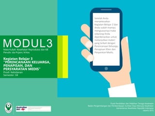 Pusat Pendidikan dan Pelatihan Tenaga Kesehatan
Badan Pengembangan dan Pemberdayaan Sumber Daya Manusia Kesehatan
Kementerian Kesehatan Republik Indonesia
Jakarta 2015
MODUL3Mata Kuliah: Kesehatan Reproduksi dan KB
Penulis: Ida Prijatni, M.Kes
Kegiatan Belajar 3
“PERENCANAAN KELUARGA,
PENAPISAN, DAN
PERSYARATAN MEDIS”
Prodi: Kebidanan
Semester: 04
Setelah Anda
menyelesaikan
Kegiatan Belajar 2 dan
Anda sudah mampu
menguasainya maka
sekarang Anda
diperkenankan untuk
melanjutkan materi
yang terkait dengan
Perencanaan Keluarga,
Penapisan Klien dan
Pesyaratan Medis.
 