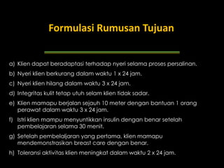 Formulasi Rumusan Tujuan
Contoh Tujuan

a) Klien dapat beradaptasi terhadap nyeri selama proses persalinan.
b) Nyeri klien berkurang dalam waktu 1 x 24 jam.
c) Nyeri klien hilang dalam waktu 3 x 24 jam.
d) Integritas kulit tetap utuh selam klien tidak sadar.
e) Klien mamapu berjalan sejauh 10 meter dengan bantuan 1 orang
perawat dalam waktu 3 x 24 jam.

f) Istri klien mampu menyuntikkan insulin dengan benar setelah
pembelajaran selama 30 menit.
g) Setelah pembelaljaran yang pertama, klien mamapu
mendemonstrasikan breast care dengan benar.
h) Toleransi aktivitas klien meningkat dalam waktu 2 x 24 jam.

 