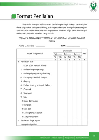 Modul Pendidikan Jarak Jauh, Pendidikan Tinggi Kesehatan Prodi Keperawatan
10
Pendahuluan	 Uraian Materi	 Rangkuman	 Format Penilaian
Format ini merupakan instrumen penilaian penampilan kerja keterampilan
dapat digunakan oleh pembimbing, dan juga Anda dapat mengisinya secara jujur
apakah Anda sudah dapat melakukan prosedur tersebut. Saya yakin Anda dapat
melakukan prosedur tersebut dengan baik.
FORMAT 4, PENILAIAN KETERAMPILAN MENCUCI DAN MENYISIR RAMBUT
PASIEN
Nama Mahasiswa : ..................... 		 NIM : ...............................
Aspek Yang Dinilai
Dilakukan
Ket.Tgl........... Tgl........... Tgl.........
Ya Tdk Ya Tdk Ya Tdk
1 2 3 4 5 6 7 8
a.	 Persiapan alat:
1.	 Duah buah handuk mandi
2.	 Perlak dan pengalasnya
3.	 Perlak panjang sebagai talang
4.	 Kom yang berisi air hangat
5.	 Gayung
6.	 Ember kosong untuk air bekas
7.	 Celemek
8.	 Shampoo
9.	 Sisir
10.	Kasa dan kapas
11.	Bengkok
12.	Kain pel
13.	Sarung tangan bersih
14.	Sampiran (shern)
b.	 Persiapan lingkungan
Jaga privasi pasien
Format Penilaian
 