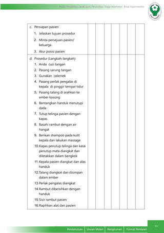 11
Modul Pendidikan Jarak Jauh, Pendidikan Tinggi Kesehatan Prodi Keperawatan
Pendahuluan	 Uraian Materi	 Rangkuman	 Format Penilaian
c.	 Persiapan pasien
1.	 Jelaskan tujuan prosedur
2.	 Minta persejuan pasien/
keluarga
3.	 Atur posisi pasien
d.	 Prosedur (Langkah-langkah):
1.	 Anda cuci tangan
2.	 Pasang sarung tangan
3.	 Gunakan celemek
4.	 Pasang perlak pengalas di
kepala di pinggir tempat tidur
5.	 Pasang talang di arahkan ke
ember kosong
6.	 Bentangkan handuk menutupi
dada
7.	 Tutup telinga pasien dengan
kapas
8.	 Basahi rambut dengan air
hangat
9.	 Berikan shampoo pada kulit
kepala dan lakukan massage
10.	Kapas penutup telinga dan kasa
penutup mata diangkat dan
diletakkan dalam bengkok
11.	Kepala pasien diangkat dan alas
handuk
12.	Talang diangkat dan disimpan
dalam ember
13.	Perlak pengalas diangkat
14.	Rambut dibersihkan dengan
handuk
15.	Sisir rambut pasien
16.	Rapihkan alat dan pasien
 