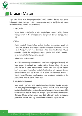 Modul Pendidikan Jarak Jauh, Pendidikan Tinggi Kesehatan Prodi Keperawatan
3
Pendahuluan	 Uraian Materi	 Rangkuman	 Format Penilaian
Saya yakin Anda telah mempelajari materi secara seksama melalui mata kuliah
kebutuhan dasar manusia I dan II, namun untuk memahami lebih mendalam
baiklah mereview kembali hal-hal berikut:
a.	 Pengertian
	 Suatu proses membersihkan dan merapihkan rambut pasien dengan
menggunakan air dan shampoo serta merapihkan dengan menggunakan
sisir.
b.	Tujuan
Masih ingatkah Anda, bahwa setiap tindakan keperawatan pasti ada
tujuannya, demikian pula dengan tindakan mencuci dan menyisir rambut
pasien. Adapun tujuan yang dimaksud antara lain: menstimulasi sirkulasi
darah ke kulit kepala, menjadikan rambut pasien lebih bersih dan rapih,
serta meningkatkan kenyamanan pasien.
c.	 Indikasi dan kontraindikasi
	 Tentu Anda masih ingat indikasi dan kontraindikasi yang dimasud, seperti
pada pasien imobilisasi, dan pada pasien dengan diaforesis karena
pada pasien ini akan menyebabkan rambut dan kulit kepala menjadi
lebih berminyak. Sedangkan kontraindikasi antara lain : pasien dengan
peningkatan tekanan intrakranial, pada pasien dengan insisi terbuka di
daerah muka, leher dan kepala, pasien yang terpasang trakeostomy, dan
pada pasien dengan distres pernafasan.
d.	Pengkajian keperawatan
Anda masih ingat yang perlu dikaji sehubungan dengan tindakan mencuci
dan menyisir pasien? Yang perlu dikaji adalah : apakah pasien mempunyai
kontraindikasi dilakukannya prosedur, apakah ada posisi tertentu yang tidak
diperbolehkan atau batasan posisi lainnya, kaji catatan medis ada tidaknya
shampoo khusus untuk pasien, dan kaji kebiasaan pasien melakukan
perawatan rambut, serta kaji kondisi rambut dan kulit kepala pasien.
Uraian Materi
 