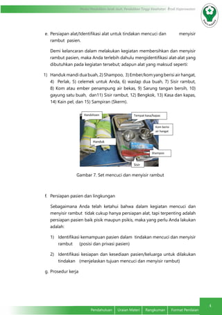 4
Modul Pendidikan Jarak Jauh, Pendidikan Tinggi Kesehatan Prodi Keperawatan
Pendahuluan	 Uraian Materi	 Rangkuman	 Format Penilaian
e.	 Persiapan alat/Identifikasi alat untuk tindakan mencuci dan 	 menyisir
rambut pasien.
Demi kelancaran dalam melakukan kegiatan membersihkan dan menyisir
rambut pasien, maka Anda terlebih dahulu mengidentifikasi alat-alat yang
dibutuhkan pada kegiatan tersebut; adapun alat yang maksud seperti:
1)	 Handuk mandi dua buah, 2) Shampoo, 3) Ember/kom yang berisi air hangat,
4) Perlak, 5) celemek untuk Anda, 6) waslap dua buah, 7) Sisir rambut,
8) Kom atau ember penampung air bekas, 9) Sarung tangan bersih, 10)
gayung satu buah, dan11) Sisir rambut, 12) Bengkok, 13) Kasa dan kapas,
14) Kain pel, dan 15) Sampiran (Skerm).
Gambar 7. Set mencuci dan menyisir rambut
f.	 Persiapan pasien dan lingkungan
Sebagaimana Anda telah ketahui bahwa dalam kegiatan mencuci dan
menyisir rambut tidak cukup hanya persiapan alat, tapi terpenting adalah
persiapan pasien baik pisik maupun psikis, maka yang perlu Anda lakukan
adalah:
1)	 Identifikasi kemampuan pasien dalam tindakan mencuci dan menyisir
rambut 	 (posisi dan privasi pasien)
2)	 Identifikasi kesiapan dan kesediaan pasien/keluarga untuk dilakukan
tindakan 	 (menjelaskan tujuan mencuci dan menyisir rambut)
g.	Prosedur kerja
Handshoen
Handuk
Tempat kasa/kapas
Kom berisi
air hangat
Shampoo
Sisir
 