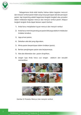 5
Modul Pendidikan Jarak Jauh, Pendidikan Tinggi Kesehatan Prodi Keperawatan
Pendahuluan	 Uraian Materi	 Rangkuman	 Format Penilaian
Sebagaimana Anda telah ketahui bahwa dalam kegiatan mencuici
dan menyisir rambut pasien tidak cukup hanya persiapan alat dan persiapan
pasien, tapi terpenting adalah bagaimana langkah-langkah atau prosedur
dalam melakukan kegiatan mencuci dan menyisir rambut pasien. Adapun
langkah-langkah Anda dapat lakukan seperti berikut:
1)	 Anda harus menjelaskan tujuan mencuci dan menyisir rambut
2)	 Andaharusmemintapersetujuanpasien/keluargasebelummelakukan
tindakan tersebut,
3)	 Jaga privasi pasien,
4)	 Dekatkan alat-alat yang digunakan, 	
5)	 Minta pasien berpartisipasi dalam tindakan (posisi),
6)	 Berikan penghargaan pasien atas kerjasamanya,
7)	 Alat-alat dibereskan dan pasien dirapihkan,
8)	 Jangan lupa Anda harus cuci tangan sebelum dan sesudah
memandikan
Gambar 8. Prosedur Mencuci dan menyisir rambut		
 