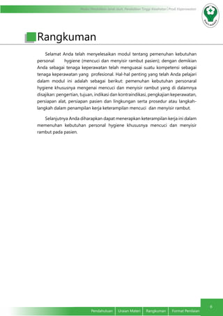 Modul Pendidikan Jarak Jauh, Pendidikan Tinggi Kesehatan Prodi Keperawatan
6
Pendahuluan	 Uraian Materi	 Rangkuman	 Format Penilaian
Selamat Anda telah menyelesaikan modul tentang pemenuhan kebutuhan
personal hygiene (mencuci dan menyisir rambut pasien); dengan demikian
Anda sebagai tenaga keperawatan telah menguasai suatu kompetensi sebagai
tenaga keperawatan yang profesional. Hal-hal penting yang telah Anda pelajari
dalam modul ini adalah sebagai berikut: pemenuhan kebutuhan personaral
hygiene khususnya mengenai mencuci dan menyisir rambut yang di dalamnya
disajikan: pengertian, tujuan, indikasi dan kontraindikasi, pengkajian keperawatan,
persiapan alat, persiapan pasien dan lingkungan serta prosedur atau langkah-
langkah dalam penampilan kerja keterampilan mencuci dan menyisir rambut.
Selanjutnya Anda diharapkan dapat menerapkan keterampilan kerja ini dalam
memenuhan kebutuhan personal hygiene khususnya mencuci dan menyisir
rambut pada pasien.
Rangkuman
 