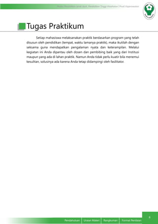 Modul Pendidikan Jarak Jauh, Pendidikan Tinggi Kesehatan Prodi Keperawatan
8
Pendahuluan	 Uraian Materi	 Rangkuman	 Format Penilaian
Setiap mahasiswa melaksanakan praktik berdasarkan program yang telah
disusun oleh pendidikan (tempat, waktu lamanya praktik), maka ikutilah dengan
seksama guna mendapatkan pengalaman nyata dan keterampilan. Melalui
kegiatan ini Anda dipantau oleh dosen dan pembibing baik yang dari Institusi
maupun yang ada di lahan praktik. Namun Anda tidak perlu kuatir bila menemui
kesulitan, solusinya ada karena Anda tetap didampingi oleh fasilitator.
Tugas Praktikum
 