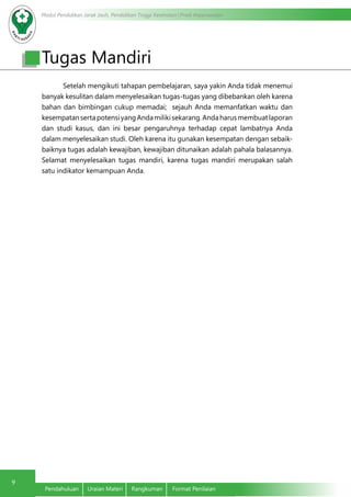 Modul Pendidikan Jarak Jauh, Pendidikan Tinggi Kesehatan Prodi Keperawatan
9
Pendahuluan	 Uraian Materi	 Rangkuman	 Format Penilaian
Tugas Mandiri
	 Setelah mengikuti tahapan pembelajaran, saya yakin Anda tidak menemui
banyak kesulitan dalam menyelesaikan tugas-tugas yang dibebankan oleh karena
bahan dan bimbingan cukup memadai; sejauh Anda memanfatkan waktu dan
kesempatansertapotensiyangAndamilikisekarang.Andaharusmembuatlaporan
dan studi kasus, dan ini besar pengaruhnya terhadap cepat lambatnya Anda
dalam menyelesaikan studi. Oleh karena itu gunakan kesempatan dengan sebaik-
baiknya tugas adalah kewajiban, kewajiban ditunaikan adalah pahala balasannya.
Selamat menyelesaikan tugas mandiri, karena tugas mandiri merupakan salah
satu indikator kemampuan Anda.
 