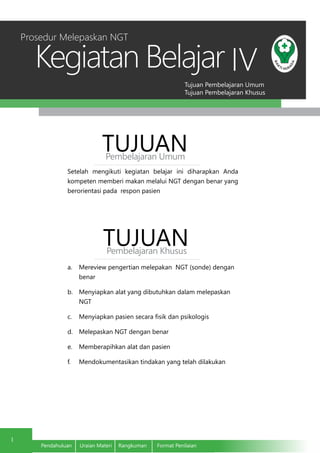 Tujuan Pembelajaran Umum
Tujuan Pembelajaran Khusus
Kegiatan Belajar
1
Pendahuluan	 Uraian Materi	 Rangkuman	 Format Penilaian
IV
Setelah mengikuti kegiatan belajar ini diharapkan Anda
kompeten memberi makan melalui NGT dengan benar yang
berorientasi pada respon pasien
TUJUANPembelajaran Umum
TUJUANPembelajaran Khusus
a.	 Mereview pengertian melepakan NGT (sonde) dengan
benar
b.	 Menyiapkan alat yang dibutuhkan dalam melepaskan
NGT
c.	 Menyiapkan pasien secara fisik dan psikologis
d.	 Melepaskan NGT dengan benar
e.	 Memberapihkan alat dan pasien
f.	 Mendokumentasikan tindakan yang telah dilakukan
Prosedur Melepaskan NGT
 