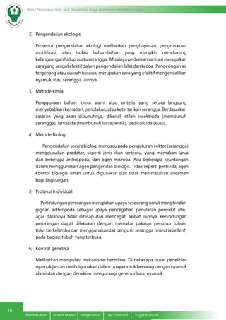 10
Modul Pendidikan Jarak Jauh, Pendidikan Tinggi Kesehatan Prodi Keperawatan
Pendahuluan	 Uraian Materi	 Rangkuman	 Tes Formatif	 Tugas Mandiri
2)	 Pengendalian ekologis
Prosedur pengendalian ekologi melibatkan penghapusan, pengrusakan,
modifikasi, atau isolasi bahan-bahan yang mungkin mendukung
kelangsungan hidup suatu serangga. Misalnya perbaikan sanitasi merupakan
cara yang sangat efektif dalam pengendalian lalat dan kecoa. Pengeringan air
tergenang atau daerah berawa, merupakan cara yang efektif mengendalikan
nyamuk atau serangga lainnya.
3)	 Metode kimia
Penggunaan bahan kimia alami atau sintetis yang secara langsung
menyebabkan kematian, penolakan, atau ketertarikan serangga. Berdasarkan
sasaran yang akan dibunuhnya, dikenal istilah insektisida (membunuh
serangga), larvasida (membunuh larva/jentik), pediculisida (kutu).
4)	 Metode Biologi
Pengendalian secara biologi mengacu pada pengaturan vektor (serangga)
menggunakan predator, seperti jenis ikan tertentu, yang memakan larva
dari beberapa arthropoda, dan agen mikroba. Ada beberapa keuntungan
dalam menggunakan agen pengendali biologis. Tidak seperti pestisida, agen
kontrol biologis aman untuk digunakan dan tidak menimbulkan ancaman
bagi lingkungan.
5)	 Proteksi Individual
Perlindunganperoranganmerupakanupayaseseoranguntukmenghindari
gigitan arthropoda sebagai upaya pencegahan penularan penyakit atau
agar darahnya tidak dihisap dan mencegah akibat lainnya. Perlindungan
perorangan dapat dilakukan dengan memakai pakaian penutup tubuh,
tidur berkelambu dan menggunakan zat pengusir serangga (insect repellent)
pada bagian tubuh yang terbuka.
6)	 Kontrol genetika
Melibatkan manipulasi mekanisme hereditas. Di beberapa pusat penelitian
nyamuk jantan steril digunakan dalam upaya untuk bersaing dengan nyamuk
alami dan dengan demikian mengurangi generasi baru nyamuk.
 