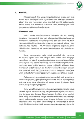 11
Modul Pendidikan Jarak Jauh, Pendidikan Tinggi Kesehatan Prodi Keperawatan
Pendahuluan	 Uraian Materi	 Rangkuman	 Tes Formatif	 Tugas Mandiri
II.	 MIKOLOGI
Mikologi adalah ilmu yang mempelajari jamur, berasal, dari kata
Yunani Mykes berarti jamur dan logos berarti ilmu. Mikologi Kedokteran
adalah ilmu yang mempelajari jamur penyebab penyakit pada manusia.
Berikut ini kita akan membahas sifat umum jamur, morfologi jamur dan
beberapa penyakit manusia akibat jamur.
1.	 Sifat umum jamur
Jamur adalah tumbuh-tumbuhan berbentuk sel atau benang
bercabang, mempunyai dinding dari selulosa atau kitin atau keduanya,
mempunyai protoplasma yang mengandung satu atau lebih inti, tidak
mempunyai klorofil dan berkembang biak secara aseksual, seksual , atau
keduanya. Ada 100.000 - 200.000 spesies tergantung bagaimana jamur
diklasifikasikan, dan sekitar 300 spesies jamur diketahui patogen terhadap
manusia.
Jamur menggunakan enzim untuk mengubah dan mencerna
zat organik, seperti hewan dan sebagian besar kuman, untuk hidupnya
memerlukan zat organik sebagai sumber energi, sehingga jamur disebut
sebagai jasad yang bersifat heterotrop. Hal ini berbeda dengan tumbuh-
tumbuhan yang besifat autotrop karena berklorofil sehingga dapat
membentuk karbohidrat dari air dan karbon dioksida dengan bantuan
sinar matahari. Jamur menggunakan enzim untuk mengubah zat organik
untuk pertumbuhannya sehingga jamur merupakan saprofit atau parasit.
Pada umumnya jamur dapat tumbuh dengan baik pada tempat yang
lembab. Tetapi jamur juga dapat menyesuaikan diri dengan lingkungannya,
sehingga jamur dapat ditemukan di semua tempat di seluruh dunia
termasuk di gurun pasir yang panas.
Jamur yang biasanya menimbulkan penyakit pada manusia, hidup
pada zat organik atau di tanah yang mengandung zat organik yaitu humus,
tinja bunatang atau burung. Dalam keadaan demikian, jamur tersebut
dapat hidup terus-menerus sebagai saprofit tanpa melaui daur sebagai
parasit pada manusia. Manusia selalu terpapar terhadap kemungkinan
infeksi oleh jamur yang dapat tumbuh hampir di semua tempat di daerah
tropis. Meskipun demikian tidak semua orang terkena penyakit jamur. Ini
 