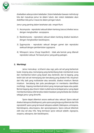 12
Modul Pendidikan Jarak Jauh, Pendidikan Tinggi Kesehatan Prodi Keperawatan
Pendahuluan	 Uraian Materi	 Rangkuman	 Tes Formatif	 Tugas Mandiri
disebabkan adanya sistem kekebalan. Sistem kekebalan bawaan melindungi
kita dari masuknya jamur ke dalam tubuh, dan sistem kekebalan akan
diaktifkan bila jamur masuk ke dalam jaringan tubuh.
Jamur yang penting dalam kesehatan ada empat filum:
1)	 Ascomycota - reproduksi seksual dalam kantong (saccus) disebut ascus
dengan menghasilkan ascopspora.
2)	 Basidiomycota - reproduksi seksual dalam kantong disebut basidium
dengan menghasilkan basidiospora.
3)	 Zygomycota - reproduksi seksual dengan gamet dan reproduksi
aseksual dengan pembentukan zygospora.
4)	 Mitosporic Jamur (Fungi Imperfecti) - tidak ada bentuk yang dikenali
reproduksi seksual. Termasuk jamur yang paling patogen.
2.	 Morfologi
Jamur mencakup : a) khamir atau ragi, yaitu sel-sel yang berbentuk
bulat, lonjong atau memanjang yang berkembang biak membentuk tunas
dan membentuk koloni yang basah atau berlendir, dan b) kapang, yang
terdiri dari sel-sel memanjang dan bercabang yang disebut hifa. Anyaman
dari hifa, baik yang multiseluler atau senositik, disebut miselium. Bentuk
miselium bercabang dan pola percabangan ini membantu identifikasi
morfologi. Kapang membentuk koloni yang menyerupai kapas atau padat.
Bentuk kapang atau khamir tidak mutlak karena terdapat jamur yang dapat
membentuk kedua sifat tersebut dalam keadaan yang berbeda dan disebut
sebagai jamur yang dimorfik.
Spora dapat dibentuk secara aseksual atau seksual. Spora seksual
disebut talospora (thallospora), yaitu spora yang langsung dibentuk dari hifa
reprodukitf. spora yang termasuk talospora adalah; blatospora, artrospora,
klamidospora, aleuriospora, dan sporangiospora. Spora seksual dibentuk
oleh dua sel atau hifa. Yang termasuk spora seksual adalah; zigospora,
oospora, askospora, dan basidiospora.
 