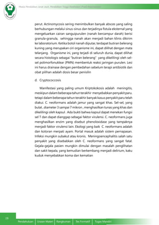 19
Modul Pendidikan Jarak Jauh, Pendidikan Tinggi Kesehatan Prodi Keperawatan
Pendahuluan	 Uraian Materi	 Rangkuman	 Tes Formatif	 Tugas Mandiri
perut. Actinomycosis sering menimbulkan banyak absces yang saling
berhubungan melalui sinus-sinus dan terjadinya fistula eksternal yang
mengeluarkan cairan sanguipurulen (nanah bercampur darah) berisi
granula-granula, sehingga nanah akan menjadi bahan klinis dikirim
ke laboratorium. Ketika botol nanah diputar, terdapat butiran belerang
kuning yang merupakan ciri organisme ini, dapat dilihat dengan mata
telanjang. Organisme ini, yang terjadi di seluruh dunia, dapat dilihat
secara histologis sebagai “butiran belerang” yang dikelilingi oleh sel-
sel polimorfonuklear (PMN) membentuk reaksi jaringan purulen. Lesi
ini harus drainase dengan pembedahan sebelum terapi antibiotik dan
obat pilihan adalah dosis besar penisilin
d.	 Cryptococcosis
	 Manifestasi yang paling umum Kriptokokosis adalah meningitis,
meskipun dalam beberapa tahun terakhir menyebabkan penyakit paru.
tetapi dalam beberapa tahun terakhir banyak kasus penyakit paru telah
diakui. C. neoformans adalah jamur yang sangat khas. Sel-sel, yang
bulat , diameter 3 sampai 7 mikron , menghasilkan tunas yang khas dan
dikelilingi oleh kapsul . Ada bukti bahwa kapsul dapat menekan fungsi
sel T dan dapat dianggap sebagai faktor virulensi. C. neoformans juga
menghasilkan enzim yang disebut phenoloxidase yang tampaknya
menjadi faktor virulensi lain. Ekologi yang baik C. neoformans adalah
dan kotoran merpati ayam. Portal masuk adalah sistem pernapasan.
Infeksi mungkin subakut atau kronis. Meningoencephalitis salah satu
penyakit yang disebabkan oleh C. neoformans yang sangat fatal.
Gejala-gejala pasien mungkin dimulai dengan masalah penglihatan
dan sakit kepala, yang kemudian berkembang menjadi delirium, kaku
kuduk menyebabkan koma dan kematian
 