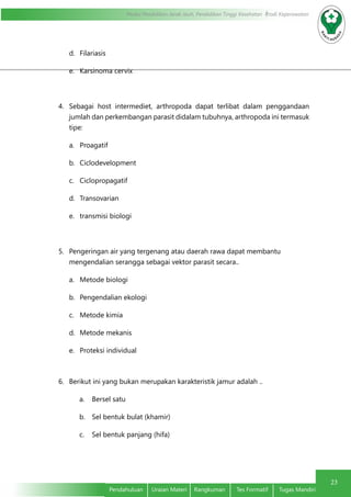 23
Modul Pendidikan Jarak Jauh, Pendidikan Tinggi Kesehatan Prodi Keperawatan
Pendahuluan	 Uraian Materi	 Rangkuman	 Tes Formatif	 Tugas Mandiri
23
d.	 Filariasis
e.	 Karsinoma cervix
4.	 Sebagai host intermediet, arthropoda dapat terlibat dalam penggandaan
jumlah dan perkembangan parasit didalam tubuhnya, arthropoda ini termasuk
tipe:
a.	 Proagatif
b.	 Ciclodevelopment
c.	 Ciclopropagatif
d.	 Transovarian
e.	 transmisi biologi
5.	 Pengeringan air yang tergenang atau daerah rawa dapat membantu
mengendalian serangga sebagai vektor parasit secara..
a.	 Metode biologi
b.	 Pengendalian ekologi
c.	 Metode kimia
d.	 Metode mekanis
e.	 Proteksi individual
6.	 Berikut ini yang bukan merupakan karakteristik jamur adalah ..
a.	 Bersel satu
b.	 Sel bentuk bulat (khamir)
c.	 Sel bentuk panjang (hifa)
 