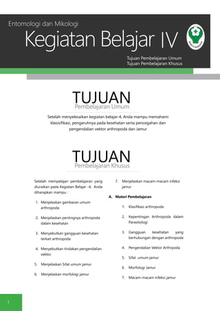 Tujuan Pembelajaran Umum
Tujuan Pembelajaran Khusus
Kegiatan Belajar
1
IV
Setelah menyelesaikan kegiatan belajar-4, Anda mampu memahami
klasisifikasi, pengaruhnya pada kesehatan serta pencegahan dan
pengendalian vektor arthropoda dan Jamur
TUJUANPembelajaran Umum
TUJUANPembelajaran Khusus
Setelah mempelajari pembelajaran yang
diuraikan pada Kegiatan Belajar -4, Anda
diharapkan mampu :
1.	 Menjelaskan gambaran umum
arthropoda
2.	 Menjelaskan pentingnya arthropoda
dalam kesehatan
3.	 Menyebutkan gangguan kesehatan
terkait arthropoda
4.	 Menyebutkan tindakan pengendalian
vektor.
5.	 Menjelaskan Sifat umum jamur
6.	 Menjelaskan morfologi jamur
7.	 Menjelaskan macam-macam infeksi
jamur
A.	 Materi Pembelajaran
1.	 Klasifikasi arthropoda
2.	 Kepentingan Arthropoda dalam
Parasitologi
3.	 Gangguan kesehatan yang
berhubungan dengan arthropoda
4.	 Pengendalian Vektor Arthrpoda
5.	 Sifat umum jamur
6.	 Morfologi Jamur
7.	 Macam-macam infeksi jamur
Entomologi dan Mikologi
 