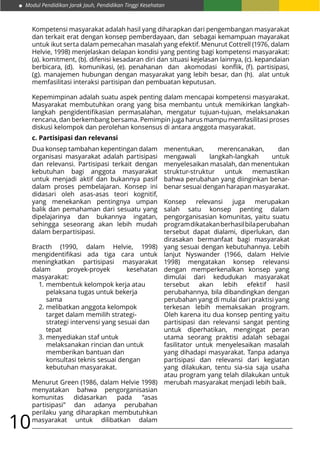 Modul Pendidikan Jarak Jauh, Pendidikan Tinggi Kesehatan
10
Kompetensi masyarakat adalah hasil yang diharapkan dari pengembangan masyarakat
dan terkait erat dengan konsep pemberdayaan, dan sebagai kemampuan mayarakat
untuk ikut serta dalam pemecahan masalah yang efektif. Menurut Cottrell (1976, dalam
Helvie, 1998) menjelaskan delapan kondisi yang penting bagi kompetensi masyarakat:
(a). komitment, (b). difenisi kesadaran diri dan situasi kejelasan lainnya, (c). kepandaian
berbicara, (d). komunikasi, (e). penahanan dan akomodasi konflik, (f). partisipasi,
(g). manajemen hubungan dengan masyarakat yang lebih besar, dan (h). alat untuk
memfasilitasi interaksi partisipan dan pembuatan keputusan.
Kepemimpinan adalah suatu aspek penting dalam mencapai kompetensi masyarakat.
Masyarakat membutuhkan orang yang bisa membantu untuk memikirkan langkah-
langkah pengidentifikasian permasalahan, mengatur tujuan-tujuan, melaksanakan
rencana, dan berkembang bersama. Pemimpin juga harus mampu memfasilitasi proses
diskusi kelompok dan perolehan konsensus di antara anggota masyarakat.
c. Partisipasi dan relevansi
Dua konsep tambahan kepentingan dalam
organisasi masyarakat adalah partisipasi
dan relevansi. Partisipasi terkait dengan
kebutuhan bagi anggota masyarakat
untuk menjadi aktif dan bukannya pasif
dalam proses pembelajaran. Konsep ini
didasari oleh asas-asas teori kognitif,
yang menekankan pentingnya umpan
balik dan pemahaman dari sesuatu yang
dipelajarinya dan bukannya ingatan,
sehingga seseorang akan lebih mudah
dalam berpartisipasi.
Bracth (1990, dalam Helvie, 1998)
mengidentifikasi ada tiga cara untuk
meningkatkan partisipasi masyarakat
dalam proyek-proyek kesehatan
masyarakat:
1.	membentuk kelompok kerja atau
	 pelaksana tugas untuk bekerja
	sama
2.	melibatkan anggota kelompok
	 target dalam memilih strategi-
	 strategi intervensi yang sesuai dan
	tepat
3.	menyediakan staf untuk
	 melaksanakan rincian dan untuk
	 memberikan bantuan dan
	 konsultasi teknis sesuai dengan
	 kebutuhan masyarakat.
Menurut Green (1986, dalam Helvie 1998)
menyatakan bahwa pengorganisasian
komunitas didasarkan pada “asas
partisipasi” dan adanya perubahan
perilaku yang diharapkan membutuhkan
masyarakat untuk dilibatkan dalam
menentukan, merencanakan, dan
mengawali langkah-langkah untuk
menyelesaikan masalah, dan menentukan
struktur-struktur untuk memastikan
bahwa perubahan yang diinginkan benar-
benar sesuai dengan harapan masyarakat.
Konsep relevansi juga merupakan
salah satu konsep penting dalam
pengorganisasian komunitas, yaitu suatu
programdikatakanberhasilbilaperubahan
tersebut dapat dialami, diperlukan, dan
dirasakan bermanfaat bagi masyarakat
yang sesuai dengan kebutuhannya. Lebih
lanjut Nyswander (1966, dalam Helvie
1998) mengatakan konsep relevansi
dengan memperkenalkan konsep yang
dimulai dari kedudukan masyarakat
tersebut akan lebih efektif hasil
perubahannya, bila dibandingkan dengan
perubahan yang di mulai dari praktisi yang
terkesan lebih memaksakan program.
Oleh karena itu dua konsep penting yaitu
partisipasi dan relevansi sangat penting
untuk diperhatikan, mengingat peran
utama seorang praktisi adalah sebagai
fasilitator untuk menyelesaikan masalah
yang dihadapi masyarakat. Tanpa adanya
partisipasi dan relevansi dari kegiatan
yang dilakukan, tentu sia-sia saja usaha
atau program yang telah dilakukan untuk
merubah masyarakat menjadi lebih baik.
 