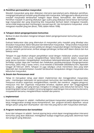 11
Modul Pendidikan Jarak Jauh, Jenjang Diploma 3 Program Studi Keperawatan
d. Pemilihan permasalahan masyarakat
Masalah masyarakat yang akan dilakukan intervensi (perubahan) perlu dilakukan pemilihan,
mengingat banyaknya masalah yang dihadapi oleh masyarakat. Sehingga perlu dibuat prioritas
masalah masyarakat berdasarkan kategori dapat diatasi, kemudahan, dan kekhususan.
Pemilihan masalah ini penting dilakukan agar usaha yang dilakukan benar-benar bermanfaat
bagi masyarakat dan yang terpenting bila masyarakat berhasil dalam mengatasi masalah,
secara tidak langsung akan membangun rasa percaya diri dan kompetensi masyarakat untuk
mengatasi masalah yang lain (Bract, 1990, dalam Helvie 1998).
4. Tahapan dalam pengorganisasian komunitas
Berikut ini akan diuraikan mengenai tahapan dalam pengorganisasian komunitas yaitu:
a. Analisis
Evaluasi keakuratan data yang ditemukan di masyarakat yaitu masalah yang dihadapi atau
dirasakan masyarakat, faktor kekuatan dan kelemahan masyarakat. Tahap analisis masyarakat
ini dapat dilakukan melalui proses peleburan dengan masyarakat dengan membangun kontak
person, menjalin pertemanan, terlibat sebagai pendengar, terlibat aktif dalam diskusi dan ikut
bekerja sama.
Tahapan ini juga disebut tahapan penyelidikan sosial dengan melakukan analisa sosial baik
makro maupun mikro (untuk mengidentifikasi faktor-faktor sistemik dalam masyarakat
yang secara konsisten mengakibatkan marjinalisasi kelompok-kelompok tertentu dari akses
terhadap sumber daya dan manfaat) dan melakukan pendokumentasian (Pengorganisasian
komunitas, 2003, http: // www. smeru. or.id /newslet /2 003/ed08 /200308art2.htm, diperoleh
tanggal 28 Februari 2007). Tahapan ini juga sekaligus untuk mensintesis data yang telah
diperoleh dan memprioritaskan masalah berdasarkan kesepakatan dengan masyarakat atau
kebutuhan masyarakat.
b. Desain dan Perencanaan awal
Tahap ini merupakan tahap awal dalam implementasi dan menggerakkan masyarakat,
yaitu : membangun kelompok inti perencanaan komunitas dan koordinator kekuatan lokal;
menyusun struktur organisasi; mengidentifikasi, memilih, dan merekrut anggota pengurus;
menyusun misi dari organisasi masyarakat tersebut; sepakati peran dan tanggungjawab
pengurus, anggota, dan yang lainnya; mengakui ini sebagai suatu kebutuhan bersama. Yang
terpenting dalam tahap ini adalah merancang kegiatan awal dengan merumuskan isu bersama,
musyawarah bersama, mengidentifikasi masalah dan potensi.
c. Implementasi
Kunci dalam tahapan ini adalah : melibatkan partisipasi masyarakat; pengembangan rencana
kerja; menggunakan strategi secara komprehensif; dan program tersebut dijalankan sesuai
dengan pesan yang akan disampaikan dan nilai-nilai yang dianut oleh masyarakat setempat.
d. Program maintenance dan konsolidasi
Kunci dari tahapan ini adalah : bentuk jejaring kerja untuk dapat mengintegrasikan intervensi
komunitas yang akan dilakukan; menegakkan budaya oraganisasi yang baik; desiminasi hasil
dari program yang dilakukan.
 