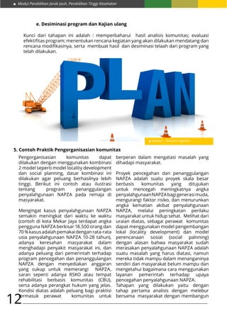 Modul Pendidikan Jarak Jauh, Pendidikan Tinggi Kesehatan
12
e. Desiminasi program dan Kajian ulang
Kunci dari tahapan ini adalah : memperbaharui hasil analisis komunitas; evaluasi
efektifitas program; menentukan rencana kegiatan yang akan dilakukan mendatang dan
rencana modifikasinya, serta membuat hasil dan desiminasi telaah dari program yang
telah dilakukan.
Gambar : Rencana Kegiatan
5. Contoh Praktik Pengorganisasian komunitas
Pengorganisasian komunitas dapat
dilakukan dengan menggunakan kombinasi
2 model seperti model locality development
dan social planning, dasar kombinasi ini
dilakukan agar peluang berhasilnya lebih
tinggi. Berikut ini contoh atau ilustrasi
tentang program penanggulangan
penyalahgunaan NAPZA pada remaja di
masyarakat.
Mengingat kasus penyalahgunaan NAPZA
semakin meningkat dari waktu ke waktu
(contoh di kota Mekar Jaya terdapat angka
pengguna NAPZA berkisar 18.500 orang dan
70 % kasus adalah pemakai dengan rata-rata
usia penyalahgunaan NAPZA 10-28 tahun),
adanya keresahan masyarakat dalam
menghadapi penyakit masyarakat ini, dan
adanya peluang dari pemerintah terhadap
program pencegahan dan penanggulangan
NAPZA dengan menyediakan anggaran
yang cukup untuk memerangi NAPZA,
saran seperti adanya RSKO atau tempat
rehabilitasi berbasis komunitas (CBU),
serta adanya perangkat hukum yang jelas.
Kondisi diatas adalah peluang bagi praktisi
termasuk perawat komunitas untuk
berperan dalam mengatasi masalah yang
dihadapi masyarakat.
Proyek pencegahan dan penanggulangan
NAPZA adalah suatu proyek skala besar
berbasis komunitas yang ditujukan
untuk mencegah meningkatnya angka
penyalahgunaanNAPZAbagigenerasimuda,
mengurangi faktor risiko, dan menurunkan
angka kematian akibat penyalahgunaan
NAPZA, melalui peningkatan perilaku
masyarakat untuk hidup sehat. Melihat dari
uraian diatas, sebagai perawat komunitas
dapat menggunakan model pengembangan
lokal (locality development) dan model
perencanaan sosial (social palnning)
dengan alasan bahwa masyarakat sudah
merasakan penyalahgunaan NAPZA adalah
suatu masalah yang harus diatasi, namun
mereka tidak mampu dalam menanganinya
sendiri dan masyarakat belum mampu dan
mengetahui bagaimana cara menggunakan
layanan pemerintah terhadap upaya
pencegahan penyalahgunaan NAPZA.
Tahapan yang dilakukan yaitu dengan
tahap pertama analisis dengan melebur
bersama masyarakat dengan membangun
 