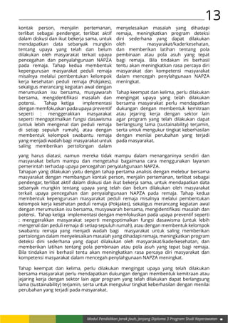 13
Modul Pendidikan Jarak Jauh, Jenjang Diploma 3 Program Studi Keperawatan
kontak person, menjalin pertemanan,
terlibat sebagai pendengar, terlibat aktif
dalam diskusi dan ikut bekerja sama, untuk
mendapatkan data sebanyak mungkin
tentang upaya yang telah dan belum
dilakukan oleh masyarakat terkait upaya
pencegahan dan penyalahgunaan NAPZA
pada remaja. Tahap kedua membentuk
kepengurusan masyarakat peduli remaja
misalnya melalui pembentukan kelompok
kerja kesehatan peduli remaja (Pokjakes),
sekaligus merancang kegiatan awal dengan
merumuskan isu bersama, musyawarah
bersama, mengidentifikasi masalah dan
potensi. Tahap ketiga implementasi
dengan memfokuskan pada upaya preventif
seperti : menggerakkan masyarakat
seperti mengoptimalkan fungsi dasawisma
(untuk lebih mengenal dan peduli remaja
di setiap sepuluh rumah), atau dengan
membentuk kelompok swabantu remaja
yang menjadi wadah bagi masyarakat untuk
saling memberikan pertolongan dalam
menyelesaikan masalah yang dihadapi
remaja, meningkatkan program deteksi
dini sederhana yang dapat dilakukan
oleh masyarakat/kaderkesehatan,
dan memberikan latihan tentang pola
pembinaan atau pola asuh yang tepat
bagi remaja. Bila tindakan ini berhasil
tentu akan meningkatkan rasa percaya diri
masyarakat dan kompetensi masyarakat
dalam mencegah penylahgunaan NAPZA
meningkat.
Tahap keempat dan kelima, perlu dilakukan
mengingat upaya yang telah dilakukan
bersama masyarakat perlu mendapatkan
dukungan dengan membentuk kemitraan
atau jejaring kerja dengan sektor lain
agar program yang telah dilakukan dapat
berlangsung lama (sustainability) terjamin,
serta untuk mengukur tingkat keberhasilan
dengan menilai perubahan yang terjadi
pada masyarakat.
yang harus diatasi, namun mereka tidak mampu dalam menanganinya sendiri dan
masyarakat belum mampu dan mengetahui bagaimana cara menggunakan layanan
pemerintah terhadap upaya pencegahan penyalahgunaan NAPZA.
Tahapan yang dilakukan yaitu dengan tahap pertama analisis dengan melebur bersama
masyarakat dengan membangun kontak person, menjalin pertemanan, terlibat sebagai
pendengar, terlibat aktif dalam diskusi dan ikut bekerja sama, untuk mendapatkan data
sebanyak mungkin tentang upaya yang telah dan belum dilakukan oleh masyarakat
terkait upaya pencegahan dan penyalahgunaan NAPZA pada remaja. Tahap kedua
membentuk kepengurusan masyarakat peduli remaja misalnya melalui pembentukan
kelompok kerja kesehatan peduli remaja (Pokjakes), sekaligus merancang kegiatan awal
dengan merumuskan isu bersama, musyawarah bersama, mengidentifikasi masalah dan
potensi. Tahap ketiga implementasi dengan memfokuskan pada upaya preventif seperti
: menggerakkan masyarakat seperti mengoptimalkan fungsi dasawisma (untuk lebih
mengenal dan peduli remaja di setiap sepuluh rumah), atau dengan membentuk kelompok
swabantu remaja yang menjadi wadah bagi masyarakat untuk saling memberikan
pertolongan dalam menyelesaikan masalah yang dihadapi remaja, meningkatkan program
deteksi dini sederhana yang dapat dilakukan oleh masyarakat/kaderkesehatan, dan
memberikan latihan tentang pola pembinaan atau pola asuh yang tepat bagi remaja.
Bila tindakan ini berhasil tentu akan meningkatkan rasa percaya diri masyarakat dan
kompetensi masyarakat dalam mencegah penylahgunaan NAPZA meningkat.
Tahap keempat dan kelima, perlu dilakukan mengingat upaya yang telah dilakukan
bersama masyarakat perlu mendapatkan dukungan dengan membentuk kemitraan atau
jejaring kerja dengan sektor lain agar program yang telah dilakukan dapat berlangsung
lama (sustainability) terjamin, serta untuk mengukur tingkat keberhasilan dengan menilai
perubahan yang terjadi pada masyarakat.
 