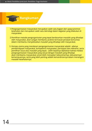 Modul Pendidikan Jarak Jauh, Pendidikan Tinggi Kesehatan
14
1.	Pengorganisasian masyarakat merupakan salah satu bagian dari upaya promosi
	 kesehatan dan merupakan salah satu teknologi dalam kegiatan yang dilakukan di
	masyarakat.
2.	Pemilihan metode pengorganisaian yang tepat berdasarkan masalah yang dihadapi
	 oleh masyarakat, akan sangat membantu praktisi termasuk perawat komunitas 	
	 dalam membantu menyelesaikan masalah yang dihadapi oleh masyarakat.
3.	Konsep utama yang mendasari pengorganisasian masyarakat adalah adanya
	 pemberdayaan masyarakat, kompetensi masyarakat, partisipasi dan relevansi, serta
	 pemilihan issue atau masalah yang tepat. Lebih tepatnya dijelaskan bahwa melalui
	 pengorganisasian masyarakat yang sesuai dengan masalah yang dihadapi
	 akan membantu masyarakat untuk lebih menyadari kebutuhannya, kekuatannya/
	 kemampuannya, serta yang lebih penting adalah kemandiriannya dalam menangani
	 masalah kesehatannya.
Rangkuman
 