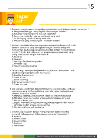 15
Modul Pendidikan Jarak Jauh, Jenjang Diploma 3 Program Studi Keperawatan
Tugas
Akhir
1.	Siapakah yang dimaksud sebagai komunitas dalam praktik keperawatan komunitas ?
	 A. Masyarakat sebagai klien yang berada di wilayah tersebut
	 B. Keluarga yang mempunyai masalah kesehatan
	 C. Anggregat mulai dari bayi sampai lansia yang sakit
	 D. Individu yang peduli terhadap kesehatan
	 E.	Masyarakat yang mempunyai KTP wilayah tersebut
2.	Melihat masalah kesehatan masyarakat setiap tahun bertambah, maka
	 perawat komunitas yang bertugas di wilayah tersebut berupaya
	 memberikan asuhan keperawatan komunitas dengan memperhatikan
	 prinsip PHC. Berikut ini bentuk pengorganisasian masyarakat yang
	 paling tepat adalah dengan membentuk:
	 A. Koperasi
	 B. Yayasan
	 C. Lembaga Swadaya Masyarakat
	 D. RW/desa siaga
	 E.	Forum komunikasi warga
3.	Terbentuknya kelompok kerja kesehatan (Pokjakes) merupakan salah
	 satu bentuk pengorganisasian masyarakat :
	 A. Locality development
	 B. Social action
	 C. Social planning
	 D. Empowering community
	 E.	Social support
4.	Bila suatu daerah binaan belum mempunyai organisasi atau lembaga
	 masyarakat yang berfokus dibidang kesehatan, yang perlu dilakukan
	 perawat komunitas adalah :
	 A. Mengkaji keberadaan dan jumlah kader kesehatan masyarakat
	 B. Mengkaji minat masyarakat untuk ikut kelembagaan tersebut
	 C. Merekrut kader baru
	 D. Segera membentuk organisasi masyarakat yang berbadan hukum
		 sehingga mudah untuk pemantauannya
	 E. Membentuk kelompok swabantu
5.	Melakukan penjajakan dengan mengumpulkan data komunitas
	 termasuk tahap apakah dalam pengorganisasian komunitas ?
	 A. Analisis
	 B. Perencanaan
	 C. Implementasi
	 D. Evaluasi
	 E.	 Pembinaan
 