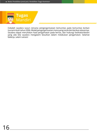 Modul Pendidikan Jarak Jauh, Pendidikan Tinggi Kesehatan
16
Tugas
Mandiri
Cobalah saudara susun rencana pengorganisasian komunitas pada komunitas korban
tsunamiAcehtahun2006.Modelpengorganisasianmanayangcocokdanberikanalasannya.
Saudara dapat menuliskan hasil pengamatan pada kertas, dan hubungi fasilitator/dosen
yang ada bila saudara mengalami kesulitan dalam melakukan pengamatan. Selamat
bekerja, salam sukses!
 