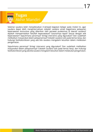17
Modul Pendidikan Jarak Jauh, Jenjang Diploma 3 Program Studi Keperawatan
Selamat saudara telah menyelesaikan 4 (empat) kegiatan belajar pada modul ini, agar
saudara dapat lebih menginternalisasi cobalah saudara amati bagaimana pelayanan
keperawatan komunitas yang diberikan oleh perawat puskesmas di daerah saudara?
Apakah memperhatikan falsafah keperawatan? Sasarannya tepat? Sesuai dengan etik
keperawatan? Sejauhmana perannya? Strtegi intervensi yang digunakan? Dan sudahkah
melibatkan masyarakat dalam pelayanannya? Cobalah saudara tulis pada kertas kerja, dan
hubungi fasilitator/dosen yang ada bila saudara mengalami kesulitan dalam melakukan
pengamatan.
Tugas
Akhir Mandiri
Sejauhmana perannya? Strtegi intervensi yang digunakan? Dan sudahkah melibatkan
masyarakat dalam pelayanannya? Cobalah saudara tulis pada kertas kerja, dan hubungi
fasilitator/dosen yang ada bila saudara mengalami kesulitan dalam melakukan pengamatan.
 
