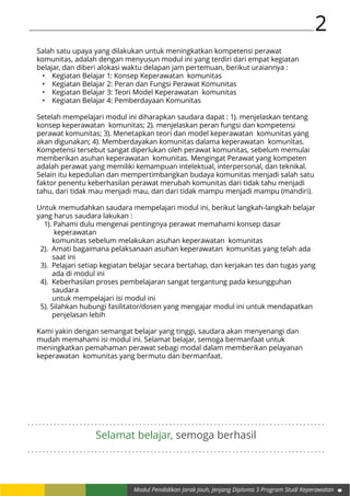 2
Modul Pendidikan Jarak Jauh, Jenjang Diploma 3 Program Studi Keperawatan
. . . . . . . . . . . . . . . . . . . . . . . . . . . . . . . . . . . . . . . . . . . . . . . . . . . . . . . . . . . . . . . . . . . . . . . . . . . . . . . .
. . . . . . . . . . . . . . . . . . . . . . . . . . . . . . . . . . . . . . . . . . . . . . . . . . . . . . . . . . . . . . . . . . . . . . . . . . . . . . . .
Selamat belajar, semoga berhasil
Salah satu upaya yang dilakukan untuk meningkatkan kompetensi perawat
komunitas, adalah dengan menyusun modul ini yang terdiri dari empat kegiatan
belajar, dan diberi alokasi waktu delapan jam pertemuan, berikut uraiannya :
•	 Kegiatan Belajar 1: Konsep Keperawatan komunitas
•	 Kegiatan Belajar 2: Peran dan Fungsi Perawat Komunitas
•	 Kegiatan Belajar 3: Teori Model Keperawatan komunitas
•	 Kegiatan Belajar 4: Pemberdayaan Komunitas
Setelah mempelajari modul ini diharapkan saudara dapat : 1). menjelaskan tentang
konsep keperawatan komunitas; 2). menjelaskan peran fungsi dan kompetensi
perawat komunitas; 3). Menetapkan teori dan model keperawatan komunitas yang
akan digunakan; 4). Memberdayakan komunitas dalama keperawatan komunitas.
Kompetensi tersebut sangat diperlukan oleh perawat komunitas, sebelum memulai
memberikan asuhan keperawatan komunitas. Mengingat Perawat yang kompeten
adalah perawat yang memiliki kemampuan intelektual, interpersonal, dan teknikal.
Selain itu kepedulian dan mempertimbangkan budaya komunitas menjadi salah satu
faktor penentu keberhasilan perawat merubah komunitas dari tidak tahu menjadi
tahu, dari tidak mau menjadi mau, dan dari tidak mampu menjadi mampu (mandiri).
Untuk memudahkan saudara mempelajari modul ini, berikut langkah-langkah belajar
yang harus saudara lakukan :
1). Pahami dulu mengenai pentingnya perawat memahami konsep dasar 			
	 keperawatan
	 komunitas sebelum melakukan asuhan keperawatan komunitas
2). Amati bagaimana pelaksanaan asuhan keperawatan komunitas yang telah ada
	 saat ini
3). Pelajari setiap kegiatan belajar secara bertahap, dan kerjakan tes dan tugas yang
	 ada di modul ini
4). Keberhasilan proses pembelajaran sangat tergantung pada kesungguhan
	saudara
	 untuk mempelajari isi modul ini
5). Silahkan hubungi fasilitator/dosen yang mengajar modul ini untuk mendapatkan
	 penjelasan lebih
Kami yakin dengan semangat belajar yang tinggi, saudara akan menyenangi dan
mudah memahami isi modul ini. Selamat belajar, semoga bermanfaat untuk
meningkatkan pemahaman perawat sebagi modal dalam memberikan pelayanan
keperawatan komunitas yang bermutu dan bermanfaat.
 