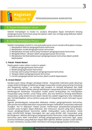 3
Modul Pendidikan Jarak Jauh, Jenjang Diploma 3 Program Studi Keperawatan
Kegiatan
Belajar 4 PENGORGANISASIAN KOMUNITAS
A. Tujuan Pembelajaran Umum
Setelah mempelajari isi modul ini, saudara diharapkan dapat memahami tentang
pengorganisasian komunitas yang merupakan salah satu strategi yang dilakukan dalam
upaya promosi kesehatan.
B. Tujuan Pembelajaran Khusus
Setelah mempelajari modul ini, merujuk pada tujuan umum saudara diharapkan mampu:
1.	Menjelaskan definisi pengorganisasian komunitas
2.	Menjelaskan model pengorganisasian komunitas
3.	Menjelaskan konsep utama yang mendasari pengorganisasian komunitas
4.	Mengidentifikasi tahapan dalam pengorganisasian komunitas
5.	Menjelaskan kembali pelaksanaan pengorganisasian komunitas dalam praktik 		
	keperawatan
C. Pokok –Pokok Materi
Pokok-pokok materi dalam modul ini adalah :
1.	Definisi pengorganisasian komunitas
2.	Model pengorganisasian komunitas
3.	Konsep utama yang mendasari pengorganisasian komunitas
4.	Tahapan dalam pengorganisasian komunitas
5.	Contoh pengorganisasian komunitas dalam praktik keperawatan
D. Uraian Materi
Saudara pasti setuju dengan pendapat bahwa masyarakat Indonesia pada dasarnya
sangat terkenal dengan predikatnya sebagai masyarakat sosialis yang senang menolong
dan bergotong royong ? ya semoga saja harapan ini menjadi kenyataan dan tidak
luntur. Harus disadari bahwa adanya keterlibatan masyarakat (citizens involving) dalam
pembangunan kesehatan merupakan modal utama terwujudnya visi menciptakan
masyarakat yang mandiri untuk hidup sehat. Jika kita berbicara tentang keterlibatan
masyarakat, yang terekonstruksi dalam benak kita adalah bagaimana kita melibatkan
dan memberdayakan semua potensi yang ada di masyarakat untuk mencapai tujuan
bersama.
Agenda pemberdayaan masyarakat dilakukan melalui pengorganisasian komunitas,
yaitu proses konsolidasi kekuatan masyarakat dengan melibatkan masyarakat sebanyak
mungkin. Hal ini dilakukan melalui proses menemukan penyelesaian-penyelesaian
masalah yang mungkin dapat dilakukan, dan menyusun sasaran yang harus dicapai.
Tujuan pengorganisasian komunitas adalah mewujudkan suatu perubahan sosial
yang transformatif dengan berangkat dari apa yang dimiliki oleh masyarakat yang
bersangkutan. Melihat pentingnya pengorganisasian komunitas maka sebagai perawat
komunitas perlu lebih memahami tentang pengorganisasian komunitas agar upaya
promosi kesehatan yang dilakukan dapat lebih optimal. Baiklah saudara uraian berikut
ini akan membantu saudara lebih memahami tentang pengorganisasian komunitas.
 
