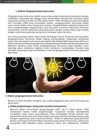 Modul Pendidikan Jarak Jauh, Pendidikan Tinggi Kesehatan
4
1. Definisi Pengorganisasian Komunitas
Pengorganisasian komunitas adalah suatu proses yang mengantarkan perubahan dengan
melibatkan masyarakat dan agregat untuk memecahkan masalah dan mencapai tujuan
masyarakat (Swanson & Alberct,1993, dalam Helvie, 1998). Pendapat senada disampaikan
oleh Sasongko (1996) yang menyatakan bahwa pengorganisasian komunitas adalah
suatu proses ketika suatu masyarakat tertentu mengidentifikasi kebutuhan-kebutuhan
serta mengembangkan keyakinannya untuk berusaha memenuhi kebutuhan termasuk
menentukan prioritas kebutuhan yang disesuaikan dengan sumber daya yang tersedia,
dengan usaha secara gotong-royong untuk mencapai tujuan bersama.
Dari kedua pendapat diatas dapat ditarik kesimpulan bahwa komponen penting dalam
pengorganisasian komunitas adalah adanya pemberdayaan masyarakat, persamaan
tujuan, dan merupakan suatu proses perubahan. Bila ditelaah lebih lanjut kedua definisi ini
lebihcocokuntukmodelpengorganisasianpengembanganlokalitas(localitydevelopment).
Meskipun demikian pada intinya pengorganisasian komunitas dapat dijadikan suatu
teknologi dalam melakukan kegiatan untuk membantu menyelesaikan masalah yang
dihadapi masyarakat tanpa membedakan model pengorganisasian komunitas yang akan
digunakan.
Gambar : Ide pemecahan masalah
2. Model pengorganisasian komunitas
Berikut ini akan diuraikan mengenai tiga model pengorganisasian komunitas yang kita
kenal, yaitu :
a. Model pengembangan masyarakat (locality development)
Menurut Badan Perserikatan Bangsa-Bangsa (1981, hal 8, dalam Helvie, 1998)
menjelaskan bahwa model pengembangan masyarakat (locality development)
merupakan “suatu disain yang diproses untuk memperbaiki kondisi ekonomi dan
sosial untuk keseluruhan komunitas dengan partisipasi aktifnya dan kepercayaan yang
mungkin sepenuhnya pada inisiatif komunitas.” Model ini didasarkan pada pemikiran
bahwa untuk dapat memaksimalkan perubahan yang terjadi di komunitas, seharusnya
masyarakat lokal dilibatkan dalam penentuan tujuan dan pelaksanaan tindakan.
 