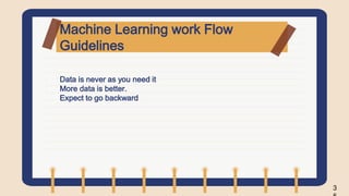 Machine Learning work Flow
Guidelines
• Data is never as you need it
• More data is better.
• Expect to go backward
3
 