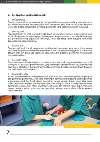 Modul Pendidikan Jarak Jauh, Pendidikan Tinggi Kesehatan
7
b.	 Berdasarkan karakteristik sosial :
	 Onlooker play
Pada jenis permainan ini, anak hanya mengamati temannya yang sedang bermain, tanpa
ada inisiatif untuk ikut berpartisipasi dalam permainan. Jadi, anak tersebut bersifat pasif,
tetapi ada proses pengamatan terhadap permainan yang sedang dilakukan temannya.
	 Solitary play
Pada permainan ini, anak tampak berada dalam kelompok permainan, tetapi anak bermain
sendiridenganalatpermainanyangdimilikinyadanalatpermainantersebutberbedadengan
alat permainan yang digunakan temannya. Tidak ada kerja sama ataupun komunikasi
dengan teman sepermainanya.
	 Parallel play
Pada permainan ini, anak dapat menggunakan alat permainan yang sama tetapi antara
satu anak dengan anak lain tidak terjadi kontak satu sama lain sehingga antara anak satu
dengan anak lain tidak ada sosialisasi satu sama lain. Biasanya permainan ini dilakukan
oleh anak toddler.
	 Associative play
Pada permainan ini sudah terjadi komunikasi antara satu anak dengan anak lain tetapi tidak
terorganisasi, tidak ada pemimpin atau yang memimpin permainan dan tujuan permainan
tidak jelas. Contoh permainan jenis ini adalah bermain boneka, bermain hujan-hujanan,
dan bermain masak-masakan.
	 Cooperative play
Aturan permainan dalam kelompok tampak lebih jelas pada permainan jenis ini juga tujuan
dan pemimpin permainan. Anak yang memimpin permainan mengatur dan mengarahkan
anggotanya untuk bertindak dalam permainan sesuai dengan tujuan yang diharapkan
dalam permainan tersebut. Misalnya, pada permainan sepak bola, ada anak yang memimpin
permainan, aturan main harus dijalankan oleh anak dan mereka harus dapat mencapai
tujuan bersama yaitu memenangkan permainan dengan memasukan bola ke gawang
lawan mainnya.
Gambar : Cooperative play
 
