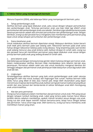 Modul Pendidikan Jarak Jauh, Pendidikan Tinggi Kesehatan
8
Menurut Supartini (2004), ada beberapa faktor yang mempengaruhi bermain, yaitu:
a.	 Tahap perkembangan anak
Aktifitas bermain yang tepat dilakukan anak, yaitu sesuai dengan tahapan pertumbuhan
dan perkembangan anak. Tentunya permainan anak usia bayi tidak lagi efektif untuk
pertumbuhan dan perkembangan anak usia sekolah. Demikian juga sebaliknya karena pada
dasarnya permainan adalah alat stimulasi pertumbuhan dan perkembangan anak. Dengan
demikian, orang tua dan perawat harus mengetahui dan memberikan jenis permainan yang
tepat untuk setiap tahapan pertumbuhan dan perkembangan anak.
b.	 Status kesehatan anak
Untuk melakukan aktifitas bermain diperlukan energi. Walaupun demikian, bukan berarti
anak tidak perlu bermain pada saat sedang sakit. Kebutuhan bermain pada anak sama
halnya dengan kebutuhan bekerja pada orang dewasa. Yang terpenting pada saat kondisi
anak sedang menurun atau anak terkena sakit, bahkan dirawat di rumah sakit, orang tua
dan perawat harus jeli memilihkan permainan yang dapat dilakukan anak sesuai dengan
prinsip bermain pada anak yang sedang dirawat di rumah sakit.
c.	 Jenis kelamin anak
Ada beberapa pandangan tentang konsep gender dalam kaitanya dengan permainan anak.
Dalam melaksanakan aktifitas bermain tidak membedakan jenis kelamin laki-laki atau
perempuan. Permainan adalah salah satu alat untuk membantu mengenal identitas diri
sehingga sebagian alat permainan anak perempuan tidak dianjurkan untuk digunakan oleh
anak laki laki.
d.	Lingkungan
Terselanggaranya aktifitas bermain yang baik untuk perkembangan anak salah satunya
dipengaruhi oleh nilai moral, budaya, dan lingkungan fisik rumah. Fasilitas bermain tidak
selalu harus yang dibeli di toko atau mainan jadi, tetapi lebih diutamakan yang dapat
menstimulusimajinasidankreatifitasanak,bahkanseringkalimainantradisonalyangdibuat
sendiri dari atau berasal dari benda-benda di sekitar kehidupan anak lebih merangsang
anak untuk kreatifitas.
e.	 Alat dan jenis permainan
Orang tua harus bijaksana dalam memberikan alat permainan untuk anak. Pilih yang sesuai
dengan tahapan tumbuh kembang anak. Label yang tertera pada mainan harus dibaca
terlebih dahulu sebelum membelinya, apakah mainan tersebut sesuai dengan usia anak.
Orang tua dan anak dapat memilih mainan bersama-sama, tetapi harus diingat bahwa
alat permainan harus aman bagi anak. Oleh karena itu, orang tua harus membantu anak
memilihkan mainan yang aman.
4. Faktor-faktor yang mempengaruhi bermain
 