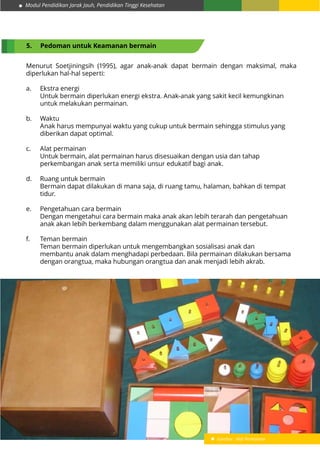 Modul Pendidikan Jarak Jauh, Pendidikan Tinggi Kesehatan
9
5.	 Pedoman untuk Keamanan bermain
Menurut Soetjiningsih (1995), agar anak-anak dapat bermain dengan maksimal, maka
diperlukan hal-hal seperti:
a.	 Ekstra energi
	 Untuk bermain diperlukan energi ekstra. Anak-anak yang sakit kecil kemungkinan 	
	 untuk melakukan permainan.
b.	Waktu
	 Anak harus mempunyai waktu yang cukup untuk bermain sehingga stimulus yang 	
	 diberikan dapat optimal.
c.	 Alat permainan
	 Untuk bermain, alat permainan harus disesuaikan dengan usia dan tahap 		
	 perkembangan anak serta memiliki unsur edukatif bagi anak.
d.	 Ruang untuk bermain
	 Bermain dapat dilakukan di mana saja, di ruang tamu, halaman, bahkan di tempat 	
	tidur.
e.	 Pengetahuan cara bermain
	 Dengan mengetahui cara bermain maka anak akan lebih terarah dan pengetahuan 	
	 anak akan lebih berkembang dalam menggunakan alat permainan tersebut.
f.	 Teman bermain
	 Teman bermain diperlukan untuk mengembangkan sosialisasi anak dan 			
	 membantu anak dalam menghadapi perbedaan. Bila permainan dilakukan bersama 	
	 dengan orangtua, maka hubungan orangtua dan anak menjadi lebih akrab.
Gambar : Alat Permainan
 