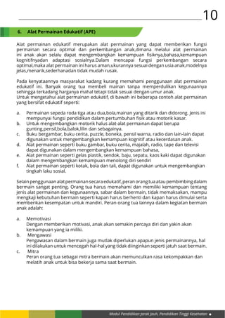 Modul Pendidikan Jarak Jauh, Pendidikan Tinggi Kesehatan
10
Alat permainan edukatif merupakan alat permainan yang dapat memberikan fungsi
permainan secara optimal dan perkembangan anak,dimana melalui alat permainan
ini anak akan selalu dapat mengembangkan kemampuan fisiknya,bahasa,kemampuan
kognitifnyadan adaptasi sosialnya.Dalam mencapai fungsi perkembangan secara
optimal,maka alat permainan ini harus aman,ukurannya sesuai dengan usia anak,modelnya
jelas,menarik,sederhanadan tidak mudah rusak.
Pada kenyataannya masyarakat kadang kurang memahami penggunaan alat permainan
edukatif ini. Banyak orang tua membeli mainan tanpa memperdulikan kegunaannya
sehingga terkadang harganya mahal tetapi tidak sesuai dengan umur anak.
Untuk mengetahui alat permainan edukatif, di bawah ini beberapa contoh alat permainan
yang bersifat edukatif seperti:
a.	 Permainan sepeda roda tiga atau dua,bola,mainan yang ditarik dan didorong. Jenis ini 	
	 mempunyai fungsi pendidikan dalam pertumbuhan fisik atau motorik kasar.
b.	 Untuk mengembangkan motorik halus alat-alat permainan dapat berupa 		
	 gunting,pensil,bola,balok,lilin dan sebagainya.
c.	 Buku bergambar, buku cerita, puzzle, boneka, pensil warna, radio dan lain-lain dapat 	
	 digunakan untuk mengembangkan kemampuan kognitif atau kecerdasan anak.
d.	 Alat permainan seperti buku gambar, buku cerita, majalah, radio, tape dan televisi 	
	 dapat digunakan dalam mengembangkan kemampuan bahasa,
e.	 Alat permainan seperti gelas plastik, sendok, baju, sepatu, kaos kaki dapat digunakan 	
	 dalam mengembangkan kemampuan menolong diri sendiri
f.	 Alat permainan seperti kotak, bola dan tali, dapat digunakan untuk mengembangkan 	
	 tingkah laku sosial.
Selainpenggunaanalatpermainansecaraedukatif,peranorangtuaataupembimbingdalam
bermain sangat penting. Orang tua harus memahami dan memiliki kemampuan tentang
jenis alat permainan dan kegunaannya, sabar dalam bermain, tidak memaksakan, mampu
mengkaji kebutuhan bermain seperti kapan harus berhenti dan kapan harus dimulai serta
memberikan kesempatan untuk mandiri. Peran orang tua lainnya dalam kegiatan bermain
anak adalah:
a.	Memotivasi
	 Dengan memberikan motivasi, anak akan semakin percaya diri dan yakin akan 		
	 kemampuan yang ia miliki.
b.	 Mengawasi
	 Pengawasan dalam bermain juga mutlak diperlukan apapun jenis permainannya, hal 	
	 ini dilakukan untuk mencegah hal-hal yang tidak diinginkan seperti jatuh saat bermain.
c.	 Mitra
	 Peran orang tua sebagai mitra bermain akan memunculkan rasa kekompakkan dan 	
	 melatih anak untuk bisa bekerja sama saat bermain.
6.	 Alat Permainan Edukatif (APE)
 