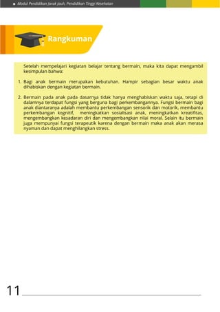 Modul Pendidikan Jarak Jauh, Pendidikan Tinggi Kesehatan
11
Setelah mempelajari kegiatan belajar tentang bermain, maka kita dapat mengambil
kesimpulan bahwa:
Bagi anak bermain merupakan kebutuhan. Hampir sebagian besar waktu anak
dihabiskan dengan kegiatan bermain.
Bermain pada anak pada dasarnya tidak hanya menghabiskan waktu saja, tetapi di
dalamnya terdapat fungsi yang berguna bagi perkembangannya. Fungsi bermain bagi
anak diantaranya adalah membantu perkembangan sensorik dan motorik, membantu
perkembangan kognitif, meningkatkan sosialisasi anak, meningkatkan kreatifitas,
mengembangkan kesadaran diri dan mengembangkan nilai moral. Selain itu bermain
juga mempunyai fungsi terapeutik karena dengan bermain maka anak akan merasa
nyaman dan dapat menghilangkan stress.
1.
2.
Rangkuman
 